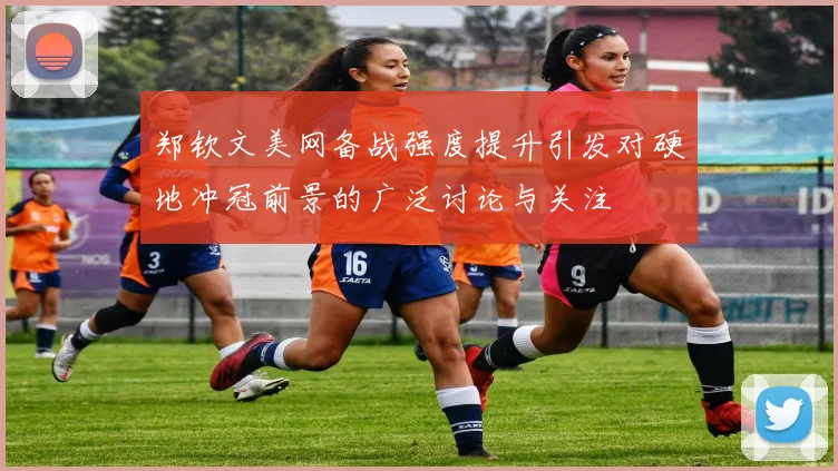 郑钦文美网备战强度提升引发对硬地冲冠前景的广泛讨论与关注